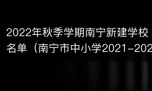 2022年秋季学期南宁新建学校名单（南宁市中小学2021-2022年校历）