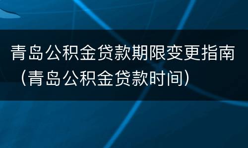 青岛公积金贷款期限变更指南（青岛公积金贷款时间）