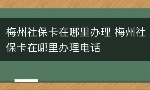 梅州社保卡在哪里办理 梅州社保卡在哪里办理电话