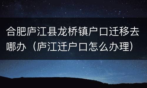 合肥庐江县龙桥镇户口迁移去哪办（庐江迁户口怎么办理）