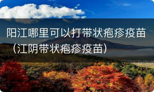 阳江哪里可以打带状疱疹疫苗（江阴带状疱疹疫苗）