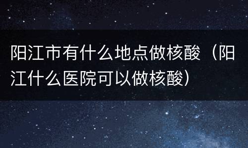 阳江市有什么地点做核酸（阳江什么医院可以做核酸）