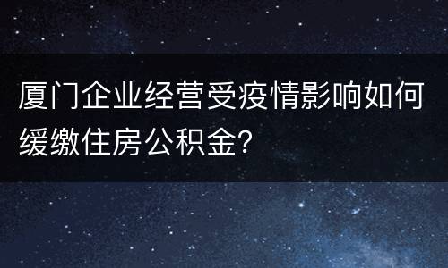 厦门企业经营受疫情影响如何缓缴住房公积金？