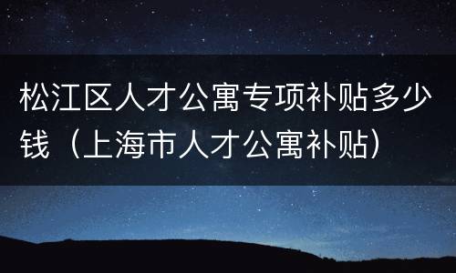 松江区人才公寓专项补贴多少钱（上海市人才公寓补贴）