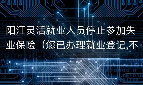 阳江灵活就业人员停止参加失业保险（您已办理就业登记,不能进行失业登记）