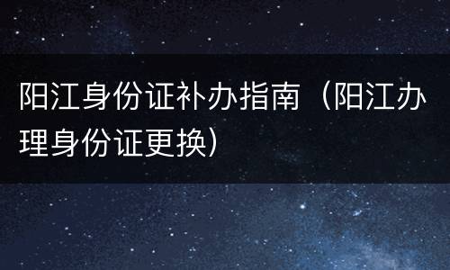 阳江身份证补办指南（阳江办理身份证更换）