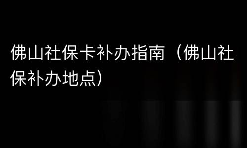 佛山社保卡补办指南（佛山社保补办地点）
