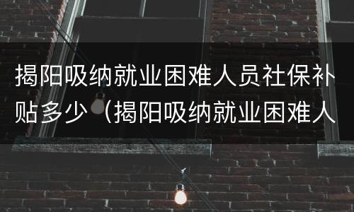 揭阳吸纳就业困难人员社保补贴多少（揭阳吸纳就业困难人员社保补贴多少一个月）