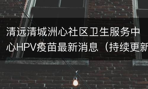 清远清城洲心社区卫生服务中心HPV疫苗最新消息（持续更新）