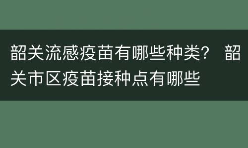 韶关流感疫苗有哪些种类？ 韶关市区疫苗接种点有哪些