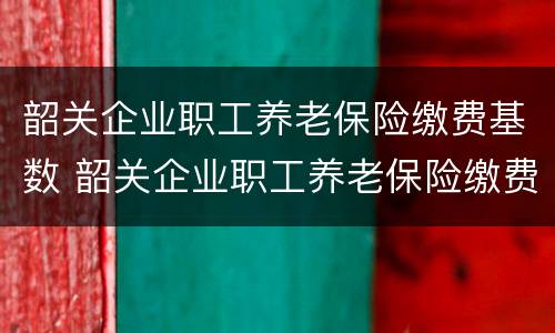 韶关企业职工养老保险缴费基数 韶关企业职工养老保险缴费基数是多少
