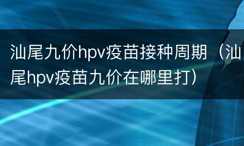 汕尾九价hpv疫苗接种周期（汕尾hpv疫苗九价在哪里打）