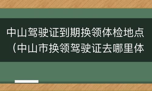 中山驾驶证到期换领体检地点（中山市换领驾驶证去哪里体检）