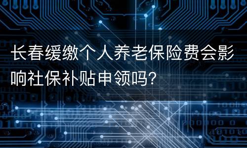 长春缓缴个人养老保险费会影响社保补贴申领吗？