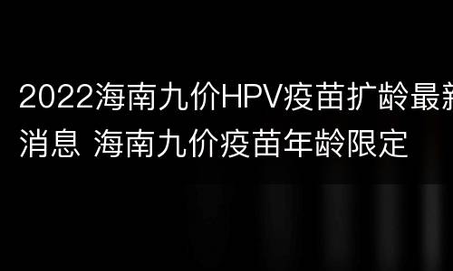 2022海南九价HPV疫苗扩龄最新消息 海南九价疫苗年龄限定