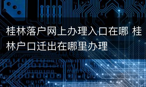 桂林落户网上办理入口在哪 桂林户口迁出在哪里办理