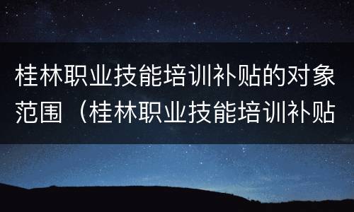 桂林职业技能培训补贴的对象范围（桂林职业技能培训补贴的对象范围有哪些）