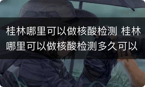桂林哪里可以做核酸检测 桂林哪里可以做核酸检测多久可以拿结果