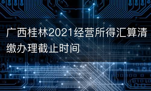 广西桂林2021经营所得汇算清缴办理截止时间