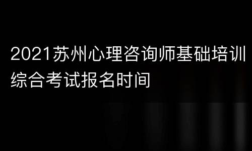 2021苏州心理咨询师基础培训综合考试报名时间