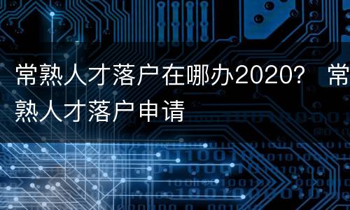 常熟人才落户在哪办2020？ 常熟人才落户申请
