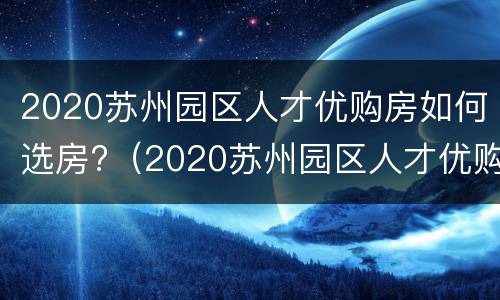 2020苏州园区人才优购房如何选房?（2020苏州园区人才优购房源）