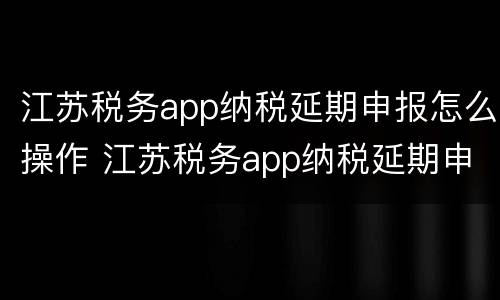 江苏税务app纳税延期申报怎么操作 江苏税务app纳税延期申报怎么操作不了