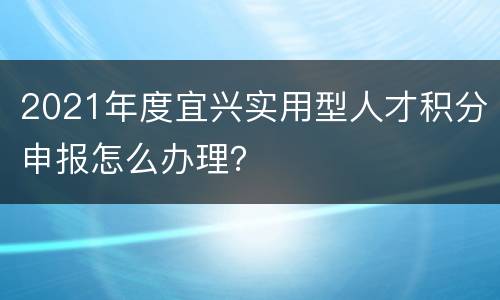 2021年度宜兴实用型人才积分申报怎么办理？