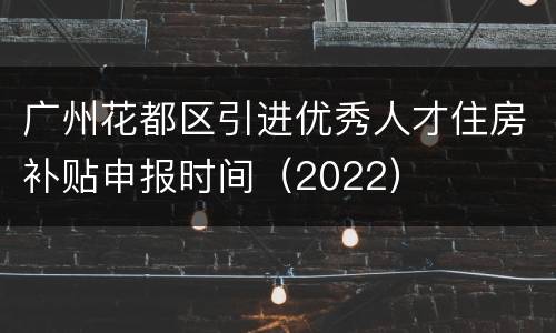 广州花都区引进优秀人才住房补贴申报时间（2022）