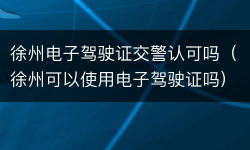 徐州电子驾驶证交警认可吗（徐州可以使用电子驾驶证吗）