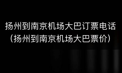 扬州到南京机场大巴订票电话（扬州到南京机场大巴票价）