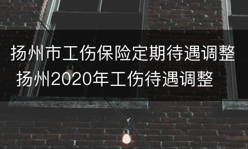 扬州市工伤保险定期待遇调整 扬州2020年工伤待遇调整