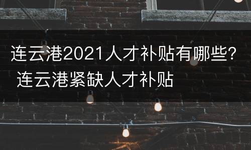 连云港2021人才补贴有哪些？ 连云港紧缺人才补贴