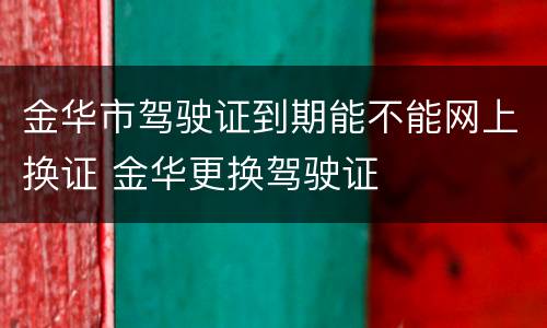 金华市驾驶证到期能不能网上换证 金华更换驾驶证