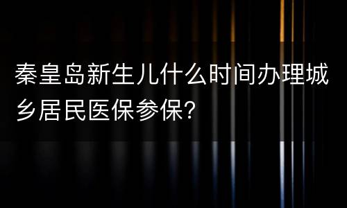 秦皇岛新生儿什么时间办理城乡居民医保参保？
