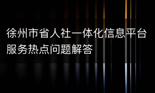 徐州市省人社一体化信息平台服务热点问题解答