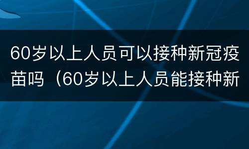 60岁以上人员可以接种新冠疫苗吗（60岁以上人员能接种新冠疫苗吗）