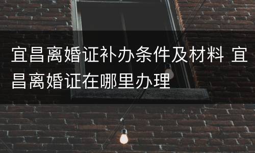 宜昌离婚证补办条件及材料 宜昌离婚证在哪里办理