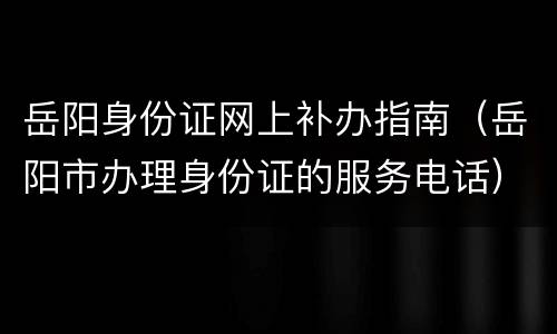 岳阳身份证网上补办指南（岳阳市办理身份证的服务电话）