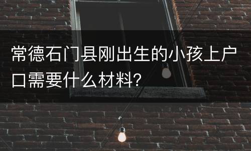 常德石门县刚出生的小孩上户口需要什么材料？
