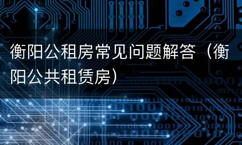 衡阳公租房常见问题解答（衡阳公共租赁房）