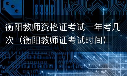 衡阳教师资格证考试一年考几次（衡阳教师证考试时间）