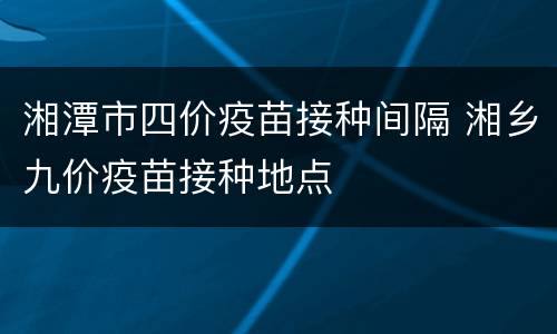 湘潭市四价疫苗接种间隔 湘乡九价疫苗接种地点
