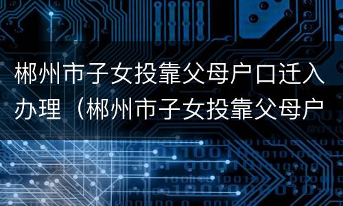 郴州市子女投靠父母户口迁入办理（郴州市子女投靠父母户口迁入办理流程）
