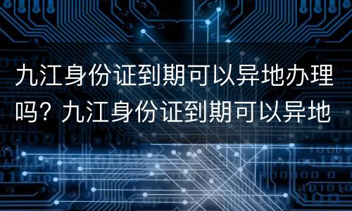 九江身份证到期可以异地办理吗? 九江身份证到期可以异地办理吗现在