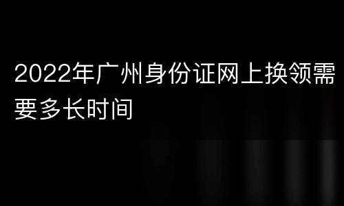 2022年广州身份证网上换领需要多长时间