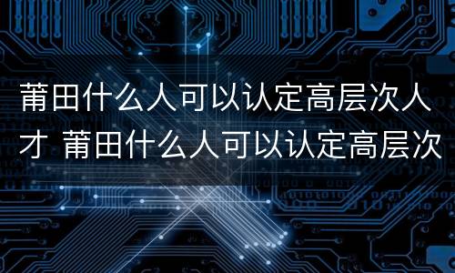莆田什么人可以认定高层次人才 莆田什么人可以认定高层次人才呢