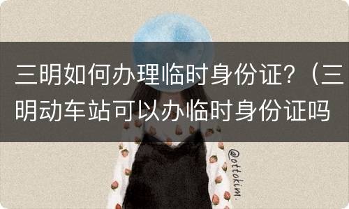 三明如何办理临时身份证?（三明动车站可以办临时身份证吗）