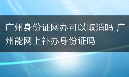 广州身份证网办可以取消吗 广州能网上补办身份证吗