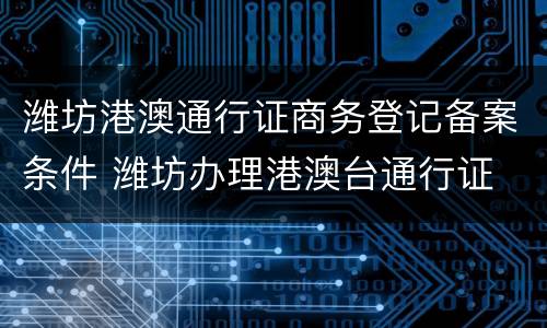 潍坊港澳通行证商务登记备案条件 潍坊办理港澳台通行证